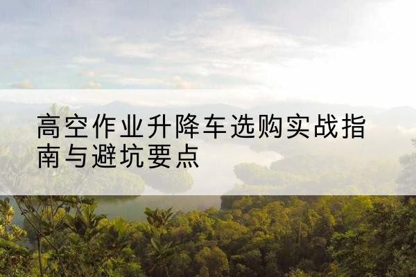 丹寨升降车怎么选-高空作业升降车选购实战指南与避坑要点