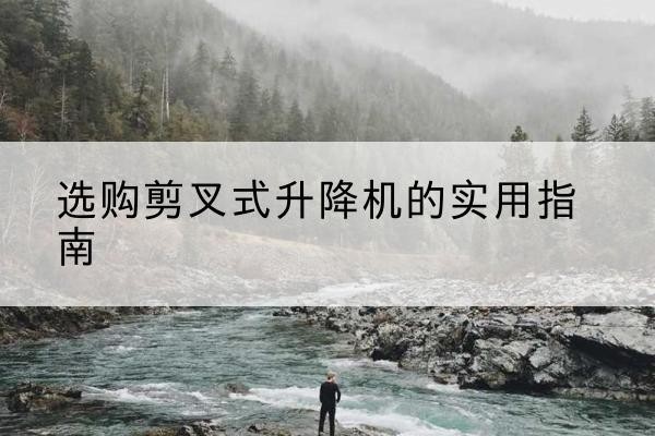丹寨剪叉式升降机怎么选-选购剪叉式升降机的实用指南