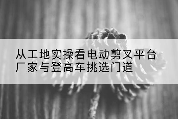 丹寨电动剪叉升降平台厂家-从工地实操看电动剪叉平台厂家与登高车挑选门道