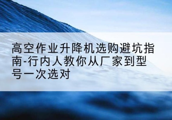 丹寨升降平台厂家-高空作业升降机选购避坑指南-行内人教你从厂家到型号一次选对