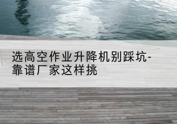 丹寨剪叉式升降机厂家-选高空作业升降机别踩坑-靠谱厂家这样挑