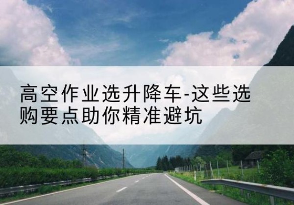 丹寨升降车厂家-高空作业选升降车-这些选购要点助你*避坑