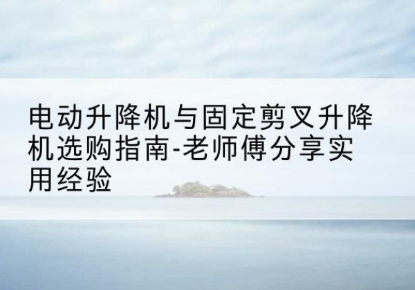 丹寨电动升降机怎么选-电动升降机与固定剪叉升降机选购指南-老师傅分享实用经验