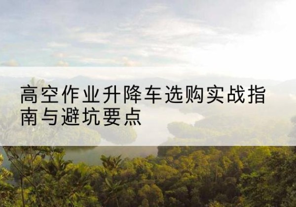 丹寨升降车怎么选-高空作业升降车选购实战指南与避坑要点