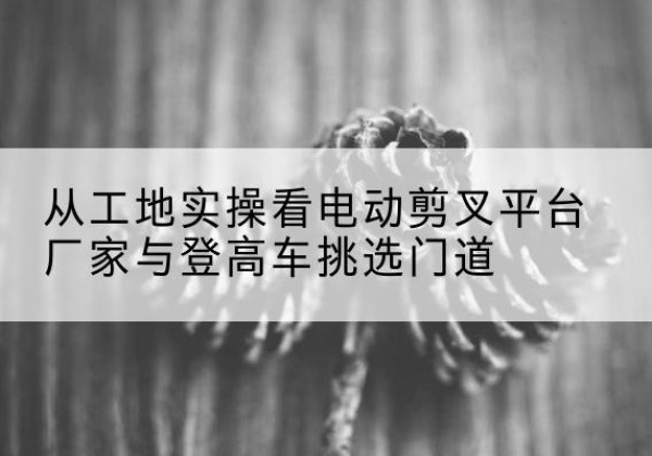 丹寨电动剪叉升降平台厂家-从工地实操看电动剪叉平台厂家与登高车挑选门道